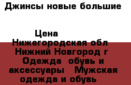 Джинсы новые большие › Цена ­ 3 000 - Нижегородская обл., Нижний Новгород г. Одежда, обувь и аксессуары » Мужская одежда и обувь   